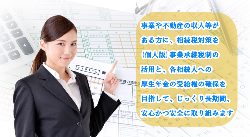 事業や不動産の収入等がある方に、相続税対策を(個人版)事業承継税制の活用と、各相続人への厚生年金の受給権の確保を目指して、じっくり長期間、安心かつ安全に取り組みます。